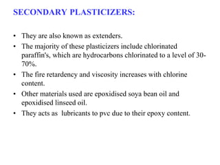 SECONDARY PLASTICIZERS:
• They are also known as extenders.
• The majority of these plasticizers include chlorinated
paraffin's, which are hydrocarbons chlorinated to a level of 30-
70%.
• The fire retardency and viscosity increases with chlorine
content.
• Other materials used are epoxidised soya bean oil and
epoxidised linseed oil.
• They acts as lubricants to pvc due to their epoxy content.
 