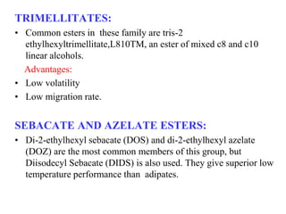 TRIMELLITATES:
• Common esters in these family are tris-2
ethylhexyltrimellitate,L810TM, an ester of mixed c8 and c10
linear alcohols.
Advantages:
• Low volatility
• Low migration rate.
SEBACATE AND AZELATE ESTERS:
• Di-2-ethylhexyl sebacate (DOS) and di-2-ethylhexyl azelate
(DOZ) are the most common members of this group, but
Diisodecyl Sebacate (DIDS) is also used. They give superior low
temperature performance than adipates.
 
