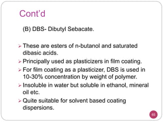 Cont’d
(B) DBS- Dibutyl Sebacate.
 These are esters of n-butanol and saturated
dibasic acids.
 Principally used as plasticizers in film coating.
 For film coating as a plasticizer, DBS is used in
10-30% concentration by weight of polymer.
 Insoluble in water but soluble in ethanol, mineral
oil etc.
 Quite suitable for solvent based coating
dispersions.
65
 