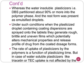 Cont’d
 Whereas the water insoluble plasticizers i.e.
DBS partitioned about 90% or more into the
polymer phase. And the rest form was present
as emulsified droplets.
 Under such conditions when the plasticized
droplet containing coating dispersions are
sprayed onto the tablets they generate rough,
brittle and uneven films which potentially
alters mechanical properties and release
profile of drug from the coated dosage forms.
 The rate of uptake of plasticizers by the
polymers is a function of plasticizing time. But
in case of water soluble plasticizers like
triacetin or TEC uptake is not affected by the
68
 