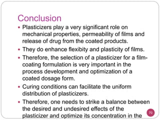 Conclusion
 Plasticizers play a very significant role on
mechanical properties, permeability of films and
release of drug from the coated products.
 They do enhance flexibity and plasticity of films.
 Therefore, the selection of a plasticizer for a film-
coating formulation is very important in the
process development and optimization of a
coated dosage form.
 Curing conditions can facilitate the uniform
distribution of plasticizers.
 Therefore, one needs to strike a balance between
the desired and undesired effects of the
plasticizer and optimize its concentration in the
70
 