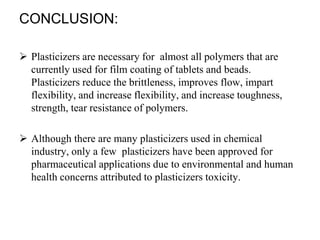 CONCLUSION:
 Plasticizers are necessary for almost all polymers that are
currently used for film coating of tablets and beads.
Plasticizers reduce the brittleness, improves flow, impart
flexibility, and increase flexibility, and increase toughness,
strength, tear resistance of polymers.
 Although there are many plasticizers used in chemical
industry, only a few plasticizers have been approved for
pharmaceutical applications due to environmental and human
health concerns attributed to plasticizers toxicity.
 