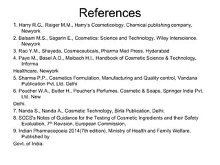 References
1. Harry R.G., Reiger M.M., Harry’s Cosmeticology, Chemical publishing company.
Newyork
2. Balsam M.S., Sagarin E., Cosmetics: Science and Technology. Wiley Interscience.
Newyork
3. Rao Y.M., Shayeda, Cosmeceuticals, Pharma Med Press. Hyderabad
4. Paye M., Basel A.O., Maibach H.I., Handbook of Cosmetic Science & Technology,
Informa
Healthcare. Newyork
5. Sharma P.P., Cosmetics Formulation, Manufacturing and Quality control, Vandana
Publication Pvt. Ltd. Delhi
6. Poucher W.A., Butler H., Poucher’s Perfumes, Cosmetic & Soaps, Springer India Pvt.
Ltd. New
Delhi.
7. Nanda S., Nanda A., Cosmetic Technology, Birla Publication, Delhi.
8. SCCS's Notes of Guidance for the Testing of Cosmetic Ingredients and their Safety
Evaluation, 7th Revision. European Commission.
9. Indian Pharmacopoeia 2014(7th edition), Ministry of Health and Family Welfare,
Published by
Govt. of India.
 