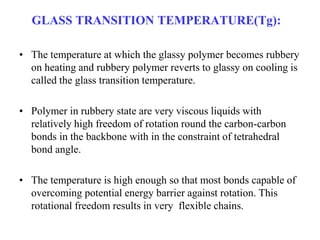 GLASS TRANSITION TEMPERATURE(Tg):
• The temperature at which the glassy polymer becomes rubbery
on heating and rubbery polymer reverts to glassy on cooling is
called the glass transition temperature.
• Polymer in rubbery state are very viscous liquids with
relatively high freedom of rotation round the carbon-carbon
bonds in the backbone with in the constraint of tetrahedral
bond angle.
• The temperature is high enough so that most bonds capable of
overcoming potential energy barrier against rotation. This
rotational freedom results in very flexible chains.
 