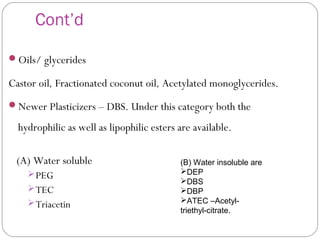 Cont’d
Oils/ glycerides
Castor oil, Fractionated coconut oil, Acetylated monoglycerides.
Newer Plasticizers – DBS. Under this category both the
hydrophilic as well as lipophilic esters are available.
(A) Water soluble
PEG
TEC
Triacetin
(B) Water insoluble are
DEP
DBS
DBP
ATEC –Acetyl-
triethyl-citrate.
 