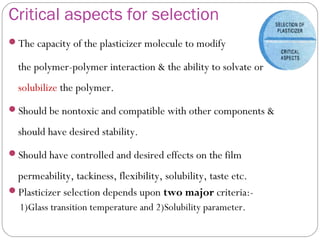 Critical aspects for selection
The capacity of the plasticizer molecule to modify
the polymer-polymer interaction & the ability to solvate or
solubilize the polymer.
Should be nontoxic and compatible with other components &
should have desired stability.
Should have controlled and desired effects on the film
permeability, tackiness, flexibility, solubility, taste etc.
Plasticizer selection depends upon two major criteria:-
1)Glass transition temperature and 2)Solubility parameter.
 