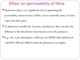 Effect on permeability of films
Plasticizers play a very significant role in optimizing the
permeability characteristics of film coat to retard the entry of water
vapor and other gases .
As plasticizers modify the structure of polymers, they can alter the
diffusion or the dissolution of permeants across the polymers.
E.g.; the water absorption coefficient for HPMC films plasticized
with PEG 400 and 1000 for both the plasticizers are higher.
 