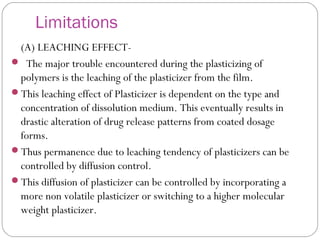 Limitations
(A) LEACHING EFFECT-
 The major trouble encountered during the plasticizing of
polymers is the leaching of the plasticizer from the film.
This leaching effect of Plasticizer is dependent on the type and
concentration of dissolution medium. This eventually results in
drastic alteration of drug release patterns from coated dosage
forms.
Thus permanence due to leaching tendency of plasticizers can be
controlled by diffusion control.
This diffusion of plasticizer can be controlled by incorporating a
more non volatile plasticizer or switching to a higher molecular
weight plasticizer.
 