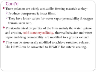 Cont'd
These polymers are widely used as film forming materials as they:-
Produce transparent & intact films.
They have lower values for water vapor permeability & oxygen
transmission rate.
Physicochemical properties of the films mainly the water uptake
and erosion, solid-state crystallinity, thermal behavior and water
vapor and drug permeability are modified to a greater extend.
They can be structurally modified to achieve sustained release,
like HPMC can be converted to HPMCP for enteric coating.
 