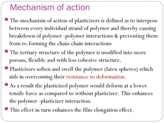 Mechanism of action
The mechanism of action of plasticizers is defined as to interpose
between every individual strand of polymer and thereby causing
breakdown of polymer -polymer interactions & preventing them
from re-forming the chain-chain interactions
The tertiary structure of the polymer is modified into more
porous, flexible and with less cohesive structure.
Plasticizers soften and swell the polymer (latex spheres) which
aids in overcoming their resistance to deformation.
As a result the plasticized polymer would deform at a lower
tensile force as compared to without plasticizer. This enhances
the polymer -plasticizer interaction.
This effect in turn enhances the film elongation effect.
 