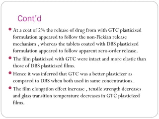 Cont’d
At a coat of 2% the release of drug from with GTC plasticized
formulation appeared to follow the non-Fickian release
mechanism , whereas the tablets coated with DBS plasticized
formulation appeared to follow apparent zero-order release.
The film plasticized with GTC were intact and more elastic than
those of DBS plasticized films.
Hence it was inferred that GTC was a better plasticizer as
compared to DBS when both used in same concentrations.
The film elongation effect increase , tensile strength decreases
and glass transition temperature decreases in GTC plasticized
films.
 
