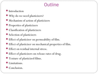 Outline
Introduction
Why do we need plasticizers?
Mechanism of action of plasticizers
Properties of plasticizers
Classification of plasticizers
Selection of plasticizers
Effect of plasticizer on permeability of film.
Effect of plasticizer on mechanical properties of film.
Effect on residual internal stress.
Effect of plasticizers on release rates of drug.
Texture of plasticized films.
Limitations.
Conclusion.
 