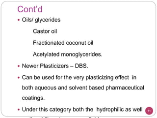 Cont’d
 Oils/ glycerides
Castor oil
Fractionated coconut oil
Acetylated monoglycerides.
 Newer Plasticizers – DBS.
 Can be used for the very plasticizing effect in
both aqueous and solvent based pharmaceutical
coatings.
 Under this category both the hydrophilic as well 11
 