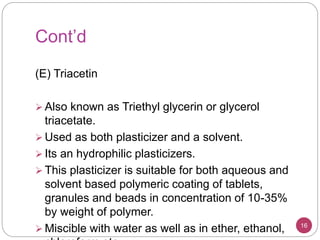 Cont’d
(E) Triacetin
 Also known as Triethyl glycerin or glycerol
triacetate.
 Used as both plasticizer and a solvent.
 Its an hydrophilic plasticizers.
 This plasticizer is suitable for both aqueous and
solvent based polymeric coating of tablets,
granules and beads in concentration of 10-35%
by weight of polymer.
 Miscible with water as well as in ether, ethanol, 16
 