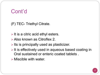 Cont’d
(F) TEC- Triethyl Citrate.
 It is a citric acid ethyl esters.
 Also known as Citroflex 2.
 Its is principally used as plasticizer.
 It is effectively used in aqueous based coating in
Oral sustained or enteric coated tablets .
 Miscible with water.
17
 
