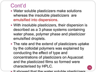 Cont’d
 Water soluble plasticizers make solutions
whereas the insoluble plasticizers are
emulsified into dispersions.
 With insoluble plasticizers, their dispersion is
described as a 3 phase systems containing
water phase, polymer phase and plasticizer
emulsified droplets.
 The rate and the extend of plasticizers uptake
by the colloidal polymers was explained by
conducting the effect of type and
concentrations of plasticizers on Aquacoat
and the plasticized films so formed were
characterised by HPLC. 19
 