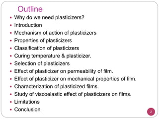 Outline
2
 Why do we need plasticizers?
 Introduction
 Mechanism of action of plasticizers
 Properties of plasticizers
 Classification of plasticizers
 Curing temperature & plasticizer.
 Selection of plasticizers
 Effect of plasticizer on permeability of film.
 Effect of plasticizer on mechanical properties of film.
 Characterization of plasticized films.
 Study of viscoelastic effect of plasticizers on films.
 Limitations
 Conclusion
 