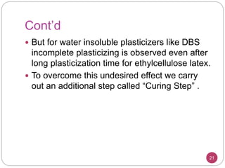 Cont’d
 But for water insoluble plasticizers like DBS
incomplete plasticizing is observed even after
long plasticization time for ethylcellulose latex.
 To overcome this undesired effect we carry
out an additional step called “Curing Step” .
21
 