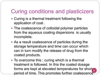 Curing conditions and plasticizers
 Curing is a thermal treatment following the
application of coat .
 The coalescence of colloidal polymer particles
from the aqueous coating dispersions is usually
incomplete.
 As a result coalescence of particles during the
storage temperature and time can occur which
can in turn modify the release of drug from the
coated products.
 To overcome this ; curing which is a thermal
treatment is followed. In this the coated dosage
forms are kept at elevated temperatures for short
period of time. This promotes further coalescence
22
 