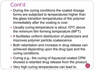Cont’d
 During the curing conditions the coated dosage
forms are subjected to temperatures higher than
the glass transition temperatures of the polymer
immediately after the coating is over.
 Usually curing temperature is about 100C above
the minimum film forming temperature (MFT).
 It facilitates uniform distribution of plasticizers and
improves polymer particle coalescence.
 Both retardation and increase in drug release can
achieved depending upon the drug type and the
curing conditions.
 Curing e.g.- the curing of Aquacoat coated CPM
showed a retarded drug release from the product.
 Very high curing temperatures can lead to 23
 