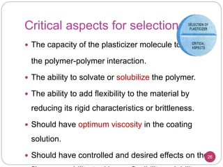 Critical aspects for selection
 The capacity of the plasticizer molecule to modify
the polymer-polymer interaction.
 The ability to solvate or solubilize the polymer.
 The ability to add flexibility to the material by
reducing its rigid characteristics or brittleness.
 Should have optimum viscosity in the coating
solution.
 Should have controlled and desired effects on the26
 