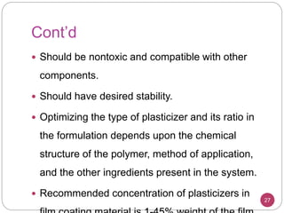 Cont’d
 Should be nontoxic and compatible with other
components.
 Should have desired stability.
 Optimizing the type of plasticizer and its ratio in
the formulation depends upon the chemical
structure of the polymer, method of application,
and the other ingredients present in the system.
 Recommended concentration of plasticizers in
27
 