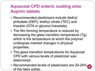 Aquacoat CPD enteric coating onto
Aspirin tablets
 Recommended plasticizers include diethyl
phthalate (DEP), triethyl citrate (TEC) and
triacetin (GTA or glyceryl triacetate).
 The film forming temperature is reduced by
decreasing the glass transition temperature (Tg)
which is the temperature at which the polymer
undergoes marked changes in physical
properties.
 The glass transition temperatures for Aquacoat
CPD with various levels of plasticizer was
determined .
 Recommended levels of plasticizers are 20-24%
of the latex solids.
28
 
