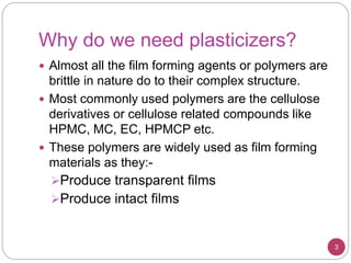 Why do we need plasticizers?
 Almost all the film forming agents or polymers are
brittle in nature do to their complex structure.
 Most commonly used polymers are the cellulose
derivatives or cellulose related compounds like
HPMC, MC, EC, HPMCP etc.
 These polymers are widely used as film forming
materials as they:-
Produce transparent films
Produce intact films
3
 