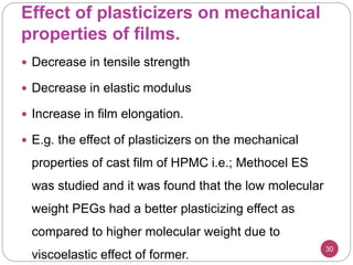 Effect of plasticizers on mechanical
properties of films.
30
 Decrease in tensile strength
 Decrease in elastic modulus
 Increase in film elongation.
 E.g. the effect of plasticizers on the mechanical
properties of cast film of HPMC i.e.; Methocel ES
was studied and it was found that the low molecular
weight PEGs had a better plasticizing effect as
compared to higher molecular weight due to
viscoelastic effect of former.
 