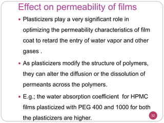 Effect on permeability of films
32
 Plasticizers play a very significant role in
optimizing the permeability characteristics of film
coat to retard the entry of water vapor and other
gases .
 As plasticizers modify the structure of polymers,
they can alter the diffusion or the dissolution of
permeants across the polymers.
 E.g.; the water absorption coefficient for HPMC
films plasticized with PEG 400 and 1000 for both
the plasticizers are higher.
 