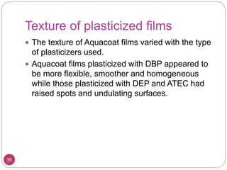 Texture of plasticized films
 The texture of Aquacoat films varied with the type
of plasticizers used.
 Aquacoat films plasticized with DBP appeared to
be more flexible, smoother and homogeneous
while those plasticized with DEP and ATEC had
raised spots and undulating surfaces.
35
 