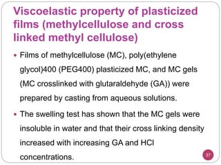 Viscoelastic property of plasticized
films (methylcellulose and cross
linked methyl cellulose)
37
 Films of methylcellulose (MC), poly(ethylene
glycol)400 (PEG400) plasticized MC, and MC gels
(MC crosslinked with glutaraldehyde (GA)) were
prepared by casting from aqueous solutions.
 The swelling test has shown that the MC gels were
insoluble in water and that their cross linking density
increased with increasing GA and HCl
concentrations.
 