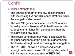 Cont’d
Tensile strength test.
 The tensile strength of the MC gels increased
with increasing GA and HCl concentrations, while
the elongation decreased.
 The wet MC gels, conditioned in a 50% relative
humidity atmosphere for 48 h, had lower tensile
strengths and higher film elongations than the
vacuum-dried MC gels.
 This result confirmed that water plasticized the
polymer backbone of the gels, thus decreasing
the tensile strength and increasing the elongation.
 The PEG400 showed a decreased tensile
strength with an increased film elongation effect
with increasing concentration of PEG 400. 40
 