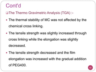 Cont'd
42
The Thermo Gravimetric Analysis (TGA) :-
 The thermal stability of MC was not affected by the
chemical cross linking.
 The tensile strength was slightly increased through
cross linking while the elongation was slightly
decreased.
 The tensile strength decreased and the film
elongation was increased with the gradual addition
of PEG400.
 