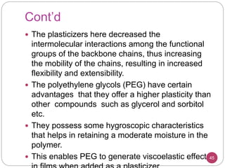 Cont’d
 The plasticizers here decreased the
intermolecular interactions among the functional
groups of the backbone chains, thus increasing
the mobility of the chains, resulting in increased
flexibility and extensibility.
 The polyethylene glycols (PEG) have certain
advantages that they offer a higher plasticity than
other compounds such as glycerol and sorbitol
etc.
 They possess some hygroscopic characteristics
that helps in retaining a moderate moisture in the
polymer.
 This enables PEG to generate viscoelastic effects45
 