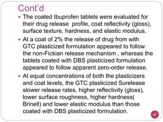 Cont’d
47
 The coated Ibuprofen tablets were evaluated for
their drug release profile, coat reflectivity (gloss),
surface texture, hardness, and elastic modulus.
 At a coat of 2% the release of drug from with
GTC plasticized formulation appeared to follow
the non-Fickian release mechanism , whereas the
tablets coated with DBS plasticized formulation
appeared to follow apparent zero-order release.
 At equal concentrations of both the plasticizers
and coat levels, the GTC plasticized Surelease
slower release rates, higher reflectivity (gloss),
lower surface roughness, higher hardness(
Brinell) and lower elastic modulus than those
coated with DBS plasticized formulation.
 