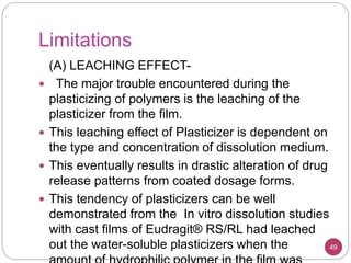 Limitations
49
(A) LEACHING EFFECT-
 The major trouble encountered during the
plasticizing of polymers is the leaching of the
plasticizer from the film.
 This leaching effect of Plasticizer is dependent on
the type and concentration of dissolution medium.
 This eventually results in drastic alteration of drug
release patterns from coated dosage forms.
 This tendency of plasticizers can be well
demonstrated from the In vitro dissolution studies
with cast films of Eudragit® RS/RL had leached
out the water-soluble plasticizers when the
 