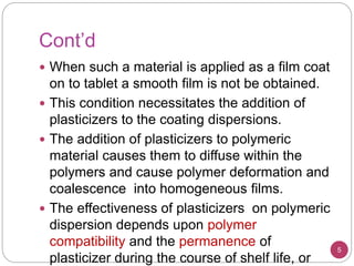 Cont’d
 When such a material is applied as a film coat
on to tablet a smooth film is not be obtained.
 This condition necessitates the addition of
plasticizers to the coating dispersions.
 The addition of plasticizers to polymeric
material causes them to diffuse within the
polymers and cause polymer deformation and
coalescence into homogeneous films.
 The effectiveness of plasticizers on polymeric
dispersion depends upon polymer
compatibility and the permanence of
plasticizer during the course of shelf life, or
5
 
