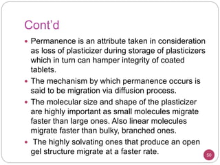 Cont’d
50
 Permanence is an attribute taken in consideration
as loss of plasticizer during storage of plasticizers
which in turn can hamper integrity of coated
tablets.
 The mechanism by which permanence occurs is
said to be migration via diffusion process.
 The molecular size and shape of the plasticizer
are highly important as small molecules migrate
faster than large ones. Also linear molecules
migrate faster than bulky, branched ones.
 The highly solvating ones that produce an open
gel structure migrate at a faster rate.
 