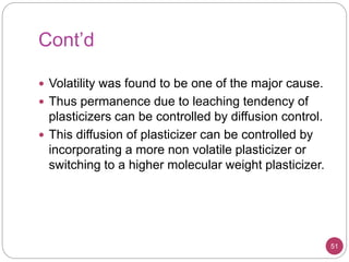 Cont’d
51
 Volatility was found to be one of the major cause.
 Thus permanence due to leaching tendency of
plasticizers can be controlled by diffusion control.
 This diffusion of plasticizer can be controlled by
incorporating a more non volatile plasticizer or
switching to a higher molecular weight plasticizer.
 
