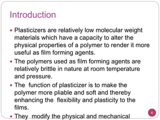 Introduction
6
 Plasticizers are relatively low molecular weight
materials which have a capacity to alter the
physical properties of a polymer to render it more
useful as film forming agents.
 The polymers used as film forming agents are
relatively brittle in nature at room temperature
and pressure.
 The function of plasticizer is to make the
polymer more pliable and soft and thereby
enhancing the flexibility and plasticity to the
films.
 They modify the physical and mechanical
 