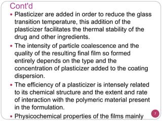 Cont'd
7
 Plasticizer are added in order to reduce the glass
transition temperature, this addition of the
plasticizer facilitates the thermal stability of the
drug and other ingredients.
 The intensity of particle coalescence and the
quality of the resulting final film so formed
entirely depends on the type and the
concentration of plasticizer added to the coating
dispersion.
 The efficiency of a plasticizer is intensely related
to its chemical structure and the extent and rate
of interaction with the polymeric material present
in the formulation.
 Physicochemical properties of the films mainly
 