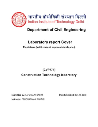 Department of Civil Engineering
Laboratory report Cover
Plasticizers (solid content, expose chloride, etc.)
(CVP771)
Construction Technology laboratory
Submitted by: HAFIZULLAH SADAT Date Submitted: Jan.23, 2018
Instructor: PRO.SHASHANK BISHNOI
 