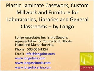 Plastic Laminate Casework, Custom Millwork and Furniture for Laboratories, Libraries and General Classrooms – by Longo Longo Associates Inc. is the Stevens representative for Connecticut, Rhode Island and Massachusetts.  Phone:  508-635-4354 Email:  [email_address] www.longolabs.com   www.longoschools.com   www.longolibraries.com   