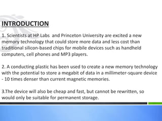INTRODUCTION
1. Scientists at HP Labs and Princeton University are excited a new
memory technology that could store more data and less cost than
traditional silicon-based chips for mobile devices such as handheld
computers, cell phones and MP3 players.
2. A conducting plastic has been used to create a new memory technology
with the potential to store a megabit of data in a millimeter-square device
- 10 times denser than current magnetic memories.
3.The device will also be cheap and fast, but cannot be rewritten, so
would only be suitable for permanent storage.
 