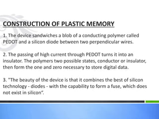 CONSTRUCTION OF PLASTIC MEMORY
1. The device sandwiches a blob of a conducting polymer called
PEDOT and a silicon diode between two perpendicular wires.
2. The passing of high current through PEDOT turns it into an
insulator. The polymers two possible states, conductor or insulator,
then form the one and zero necessary to store digital data.
3. "The beauty of the device is that it combines the best of silicon
technology - diodes - with the capability to form a fuse, which does
not exist in silicon“.
 