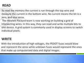 READ
To read the memory the current is run through the top wire and
measure the current in the bottom wire. No current means the bit is a
zero, and vice versa.
The Hewlett-Packard team is now working on building a grid of
intersecting wires. In this way, they can read and write multiple bits to
one device. A grid system is commonly used in display screens to switch
individual pixels.
WRITE
With the introduction of high voltages, the PEDOT fuses would blow
and represent the zeros while unblown fuses would represent the ones
that make up computerized data and digital images.
 