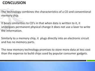 CONCLUSION
The technology combines the characteristics of a CD and conventional
memory chip.
It bears similarities to CD’s in that when data is written to it, it
undergoes permanent physical change it does not use a laser to write
the information.
Similarly to a memory chip, it plugs directly into an electronic circuit
and has no memory parts.
The new memory technology promises to store more data at less cost
than the expense to build chips used by popular consumer gadgets.
 