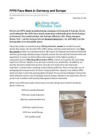 1/4
admin September 28, 2020
FFP2 Face Mask in Germany and Europe
plasticmold.net/ffp2-face-mask-in-germany-and-europe
We are an FFP2 mask manufacturing company in Germany & Europe, If you
are looking for the FFP2 face mask respirators wholesale price from Europe
or German, You could contact our Europe office by ( Mr. Hans-Juergen
Kruse, Tel.: +49 (0) 2334 92722 90, kruse@olayer.eu ). we will offer you the
best quality at a reasonable price.
Olayer Specializes in manufacturing FFP2 protective masks for medical use and
mostly dust masks. We provide FFP2, FFP3, KN95, and N95 mask respirators. Our ffp2
face mask products are manufactured in full respect of stringent international standards
and they go through multiple stages of quality control. We use only the best materials and
ingredients to ensure we deliver ffp2 mask respirators of the highest quality at
competitive prices ( filtering effect meets FFP3, contact us to get the EN 149 testing
report you will see). Quality is our priority to ensure your satisfaction. In addition, we
monitor the entire production process, from the raw materials to the final mask
respirator, to ensure that everything works without problems. Then we also take care of
packaging and transportation. We have a large production capacity ( one million FFP2
masks per day) to meet the growing global demand. We are always looking for innovation
and working to improve our technology and processing. Thanks to our experience, We are
proud to be certified to ISO Quality Management System standards.
Below is our FFP2 face mask, if you want to see the testing report and CE certificate,
please contact us.
FFP2 face mask wholesale
FFP2 face mask respirator
ffp2 face mask manufacturer
FFP2 face mask German
FFP2 face mask Europe
EN 149 ffp2 mask
 