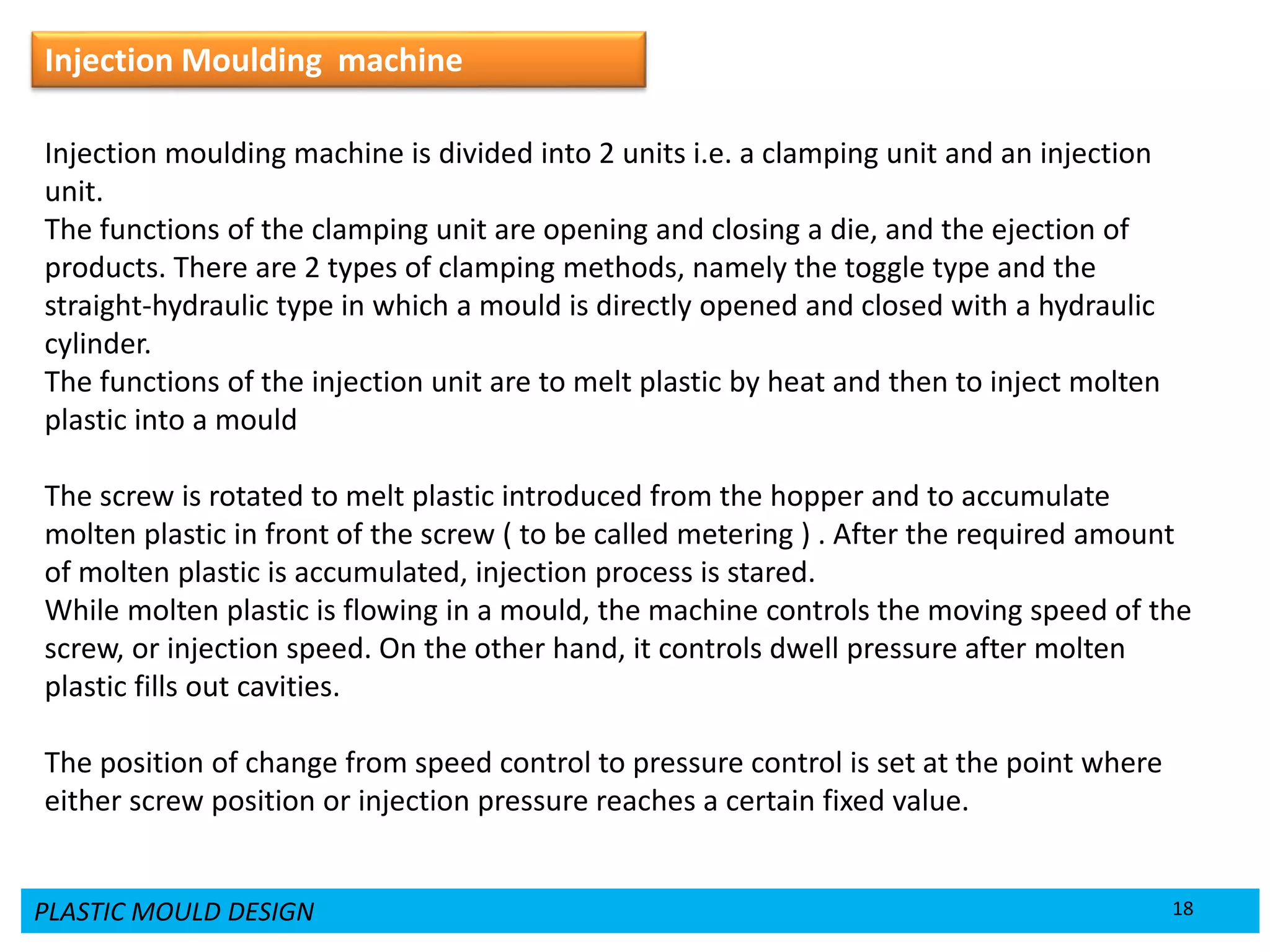PLASTIC MOULD DESIGN 18
Injection Moulding machine
Injection moulding machine is divided into 2 units i.e. a clamping unit and an injection
unit.
The functions of the clamping unit are opening and closing a die, and the ejection of
products. There are 2 types of clamping methods, namely the toggle type and the
straight-hydraulic type in which a mould is directly opened and closed with a hydraulic
cylinder.
The functions of the injection unit are to melt plastic by heat and then to inject molten
plastic into a mould
The screw is rotated to melt plastic introduced from the hopper and to accumulate
molten plastic in front of the screw ( to be called metering ) . After the required amount
of molten plastic is accumulated, injection process is stared.
While molten plastic is flowing in a mould, the machine controls the moving speed of the
screw, or injection speed. On the other hand, it controls dwell pressure after molten
plastic fills out cavities.
The position of change from speed control to pressure control is set at the point where
either screw position or injection pressure reaches a certain fixed value.
 